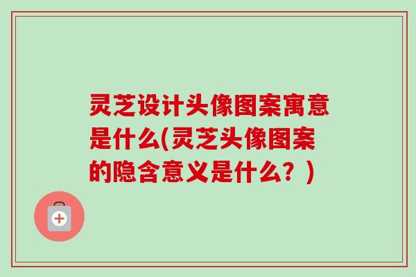 灵芝设计头像图案寓意是什么(灵芝头像图案的隐含意义是什么？)-第1张图片-卓越灵芝孢子粉