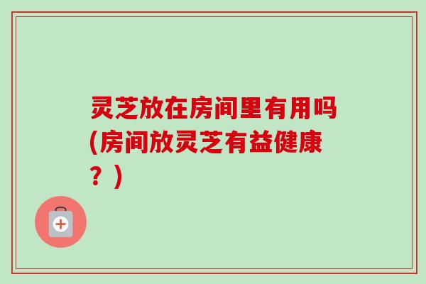灵芝放在房间里有用吗(房间放灵芝有益健康?)-第1张图片-卓越灵芝孢子粉 灵芝放在房间里有用吗(房间放灵芝有益健康?)-第1张图片-卓越灵芝孢子粉