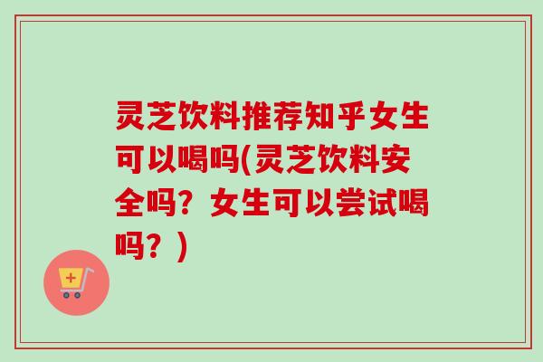 灵芝饮料推荐知乎女生可以喝吗(灵芝饮料安全吗?女生可以尝试喝吗?)-第1张图片-卓越灵芝孢子粉 灵芝饮料推荐知乎女生可以喝吗(灵芝饮料安全吗?女生可以尝试喝吗?)-第1张图片-卓越灵芝孢子粉