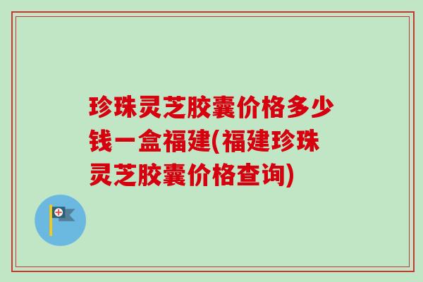 珍珠灵芝胶囊价格多少钱一盒福建(福建珍珠灵芝胶囊价格查询)-第1张图片-卓越灵芝孢子粉