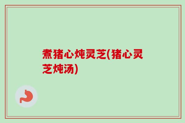 煮猪心炖灵芝(猪心灵芝炖汤)-第1张图片-卓越灵芝孢子粉 煮猪心炖灵芝(猪心灵芝炖汤)-第1张图片-卓越灵芝孢子粉