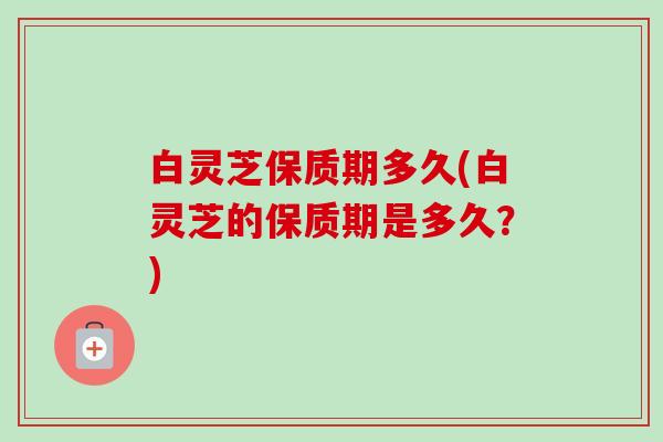 白灵芝保质期多久(白灵芝的保质期是多久？)-第1张图片-卓越灵芝孢子粉