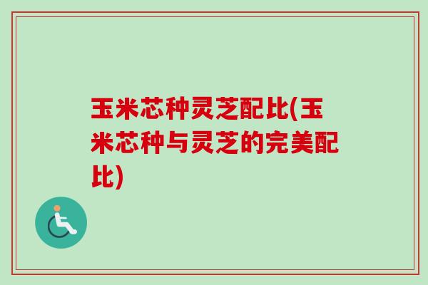 玉米芯种灵芝配比(玉米芯种与灵芝的完美配比)-第1张图片-卓越灵芝孢子粉 玉米芯种灵芝配比(玉米芯种与灵芝的完美配比)-第1张图片-卓越灵芝孢子粉