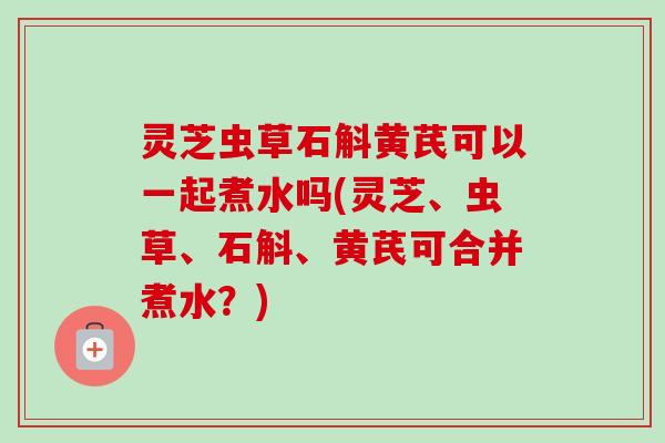 灵芝虫草石斛黄芪可以一起煮水吗(灵芝、虫草、石斛、黄芪可合并煮水?)-第1张图片-卓越灵芝孢子粉 灵芝虫草石斛黄芪可以一起煮水吗(灵芝、虫草、石斛、黄芪可合并煮水?)-第1张图片-卓越灵芝孢子粉