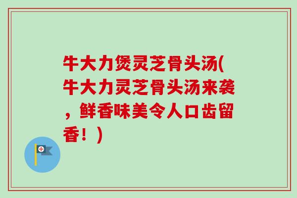 牛大力煲灵芝骨头汤(牛大力灵芝骨头汤来袭,鲜香味美令人口齿留香!)-第1张图片-卓越灵芝孢子粉 牛大力煲灵芝骨头汤(牛大力灵芝骨头汤来袭,鲜香味美令人口齿留香!)-第1张图片-卓越灵芝孢子粉