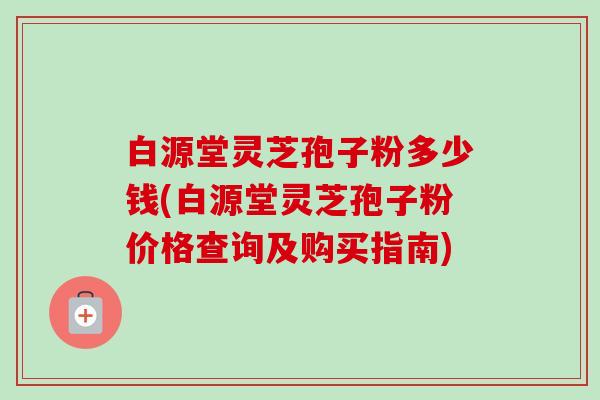 白源堂灵芝孢子粉多少钱(白源堂灵芝孢子粉价格查询及购买指南)-第1张图片-卓越灵芝孢子粉 白源堂灵芝孢子粉多少钱(白源堂灵芝孢子粉价格查询及购买指南)-第1张图片-卓越灵芝孢子粉