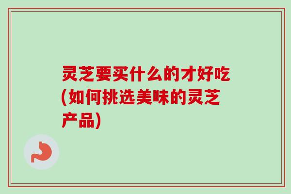灵芝要买什么的才好吃(如何挑选美味的灵芝产品)-第1张图片-卓越灵芝孢子粉 灵芝要买什么的才好吃(如何挑选美味的灵芝产品)-第1张图片-卓越灵芝孢子粉