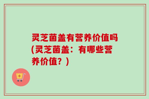 灵芝菌盖有营养价值吗(灵芝菌盖:有哪些营养价值?)-第1张图片-卓越灵芝孢子粉 灵芝菌盖有营养价值吗(灵芝菌盖:有哪些营养价值?)-第1张图片-卓越灵芝孢子粉