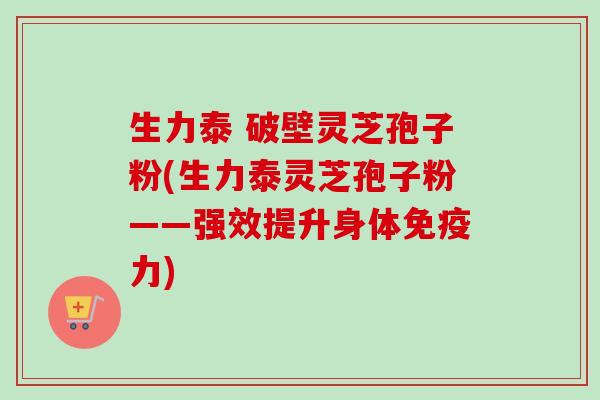 生力泰 破壁灵芝孢子粉(生力泰灵芝孢子粉——强效提升身体免疫力)-第1张图片-卓越灵芝孢子粉 生力泰 破壁灵芝孢子粉(生力泰灵芝孢子粉——强效提升身体免疫力)-第1张图片-卓越灵芝孢子粉