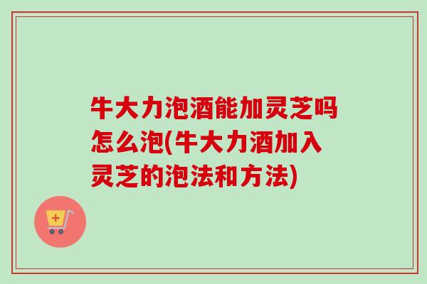 牛大力泡酒能加灵芝吗怎么泡(牛大力酒加入灵芝的泡法和方法)-第1张图片-卓越灵芝孢子粉
