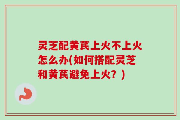 灵芝配黄芪上火不上火怎么办(如何搭配灵芝和黄芪避免上火？)-第1张图片-卓越灵芝孢子粉