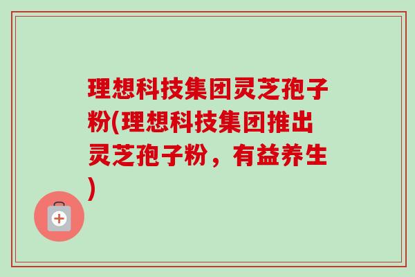 理想科技集团灵芝孢子粉(理想科技集团推出灵芝孢子粉,有益养生)-第1张图片-卓越灵芝孢子粉 理想科技集团灵芝孢子粉(理想科技集团推出灵芝孢子粉,有益养生)-第1张图片-卓越灵芝孢子粉