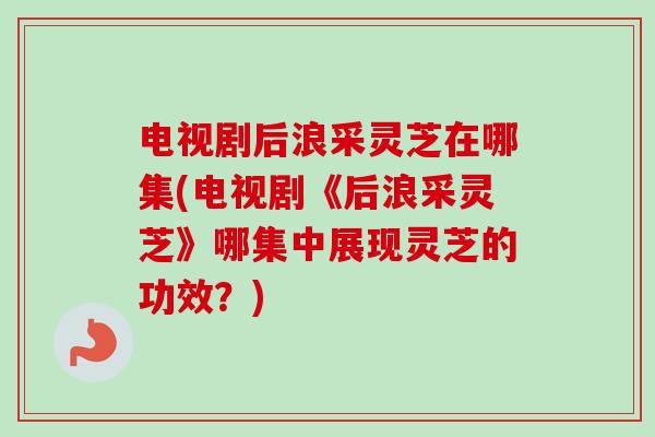 电视剧后浪采灵芝在哪集(电视剧《后浪采灵芝》哪集中展现灵芝的功效?)-第1张图片-卓越灵芝孢子粉 电视剧后浪采灵芝在哪集(电视剧《后浪采灵芝》哪集中展现灵芝的功效?)-第1张图片-卓越灵芝孢子粉