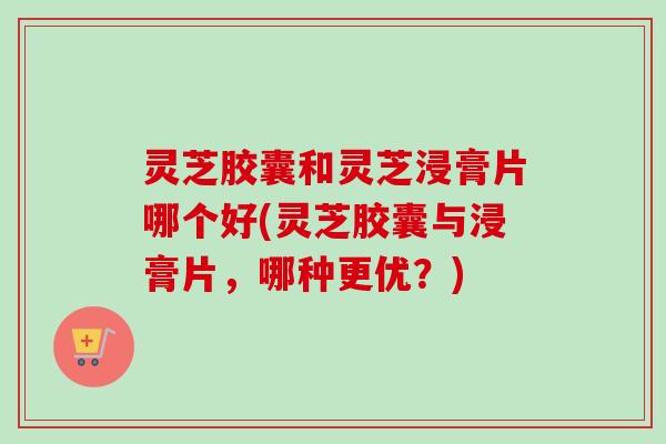 灵芝胶囊和灵芝浸膏片哪个好(灵芝胶囊与浸膏片,哪种更优?)-第1张图片-卓越灵芝孢子粉 灵芝胶囊和灵芝浸膏片哪个好(灵芝胶囊与浸膏片,哪种更优?)-第1张图片-卓越灵芝孢子粉