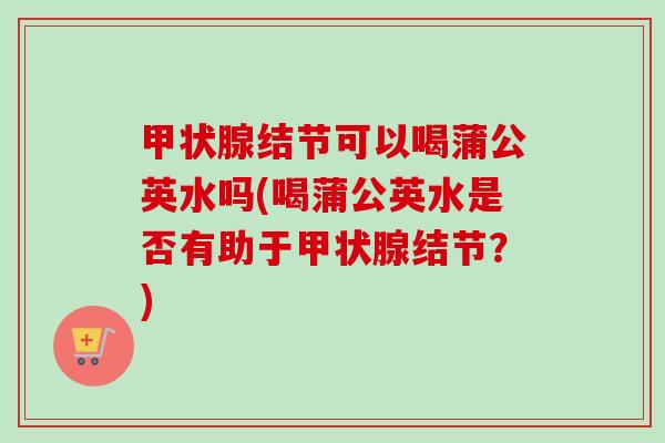 甲状腺结节可以喝蒲公英水吗(喝蒲公英水是否有助于甲状腺结节?)-第1张图片-卓越灵芝孢子粉 甲状腺结节可以喝蒲公英水吗(喝蒲公英水是否有助于甲状腺结节?)-第1张图片-卓越灵芝孢子粉