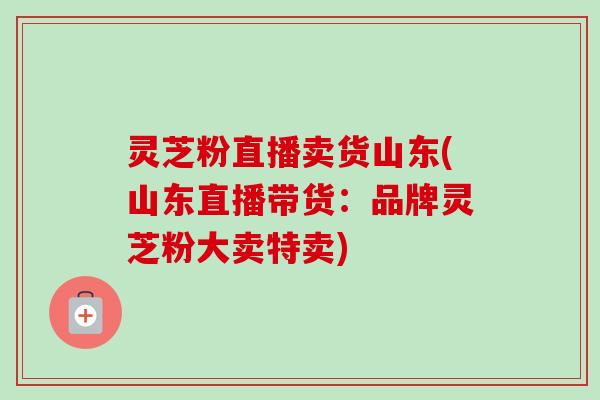 灵芝粉直播卖货山东(山东直播带货：品牌灵芝粉大卖特卖)-第1张图片-卓越灵芝孢子粉