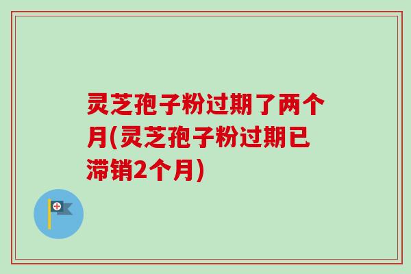 灵芝孢子粉过期了两个月(灵芝孢子粉过期已滞销2个月)-第1张图片-卓越灵芝孢子粉 灵芝孢子粉过期了两个月(灵芝孢子粉过期已滞销2个月)-第1张图片-卓越灵芝孢子粉