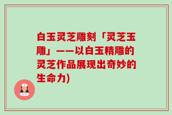 白玉灵芝雕刻「灵芝玉雕」——以白玉精雕的灵芝作品展现出奇妙的生命力)-第1张图片-卓越灵芝孢子粉 白玉灵芝雕刻「灵芝玉雕」——以白玉精雕的灵芝作品展现出奇妙的生命力)-第1张图片-卓越灵芝孢子粉