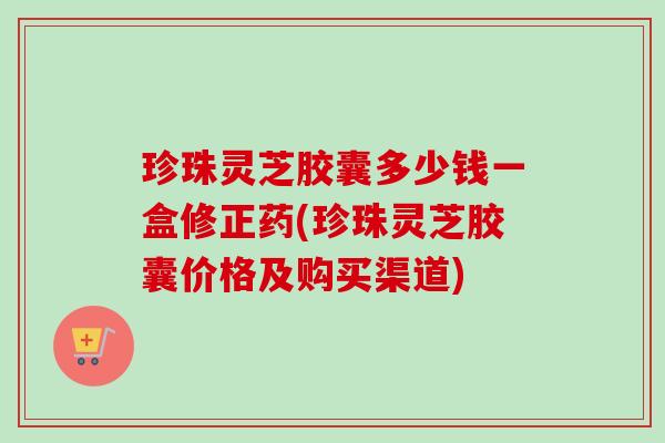 珍珠灵芝胶囊多少钱一盒修正药(珍珠灵芝胶囊价格及购买渠道)-第1张图片-卓越灵芝孢子粉 珍珠灵芝胶囊多少钱一盒修正药(珍珠灵芝胶囊价格及购买渠道)-第1张图片-卓越灵芝孢子粉