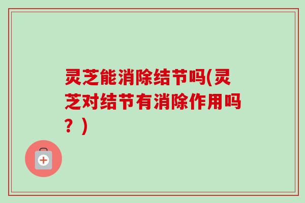 灵芝能消除结节吗(灵芝对结节有消除作用吗？)-第1张图片-卓越灵芝孢子粉