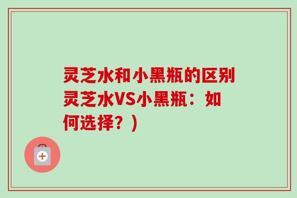灵芝水和小黑瓶的区别灵芝水VS小黑瓶：如何选择？)-第1张图片-卓越灵芝孢子粉