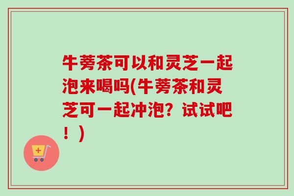 牛蒡茶可以和灵芝一起泡来喝吗(牛蒡茶和灵芝可一起冲泡?试试吧!)-第1张图片-卓越灵芝孢子粉 牛蒡茶可以和灵芝一起泡来喝吗(牛蒡茶和灵芝可一起冲泡?试试吧!)-第1张图片-卓越灵芝孢子粉