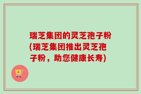瑞芝集团的灵芝孢子粉(瑞芝集团推出灵芝孢子粉,助您健康长寿)-第1张图片-卓越灵芝孢子粉 瑞芝集团的灵芝孢子粉(瑞芝集团推出灵芝孢子粉,助您健康长寿)-第1张图片-卓越灵芝孢子粉