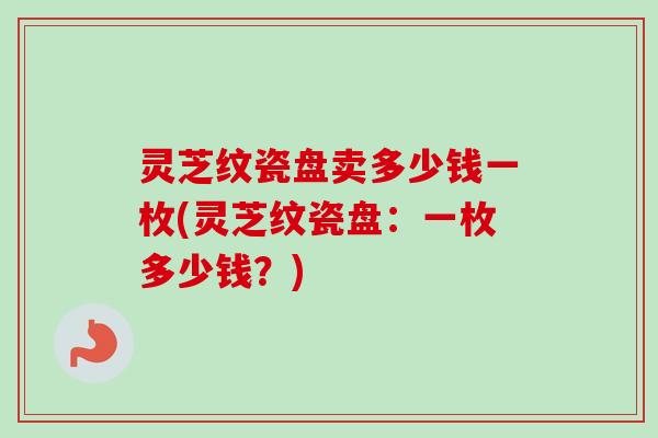 灵芝纹瓷盘卖多少钱一枚(灵芝纹瓷盘:一枚多少钱?)-第1张图片-卓越灵芝孢子粉 灵芝纹瓷盘卖多少钱一枚(灵芝纹瓷盘:一枚多少钱?)-第1张图片-卓越灵芝孢子粉