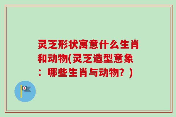 灵芝形状寓意什么生肖和动物(灵芝造型意象:哪些生肖与动物?)-第1张图片-卓越灵芝孢子粉 灵芝形状寓意什么生肖和动物(灵芝造型意象:哪些生肖与动物?)-第1张图片-卓越灵芝孢子粉