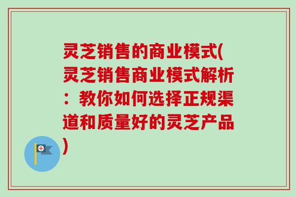 灵芝销售的商业模式(灵芝销售商业模式解析:教你如何选择正规渠道和质量好的灵芝产品)-第1张图片-卓越灵芝孢子粉 灵芝销售的商业模式(灵芝销售商业模式解析:教你如何选择正规渠道和质量好的灵芝产品)-第1张图片-卓越灵芝孢子粉