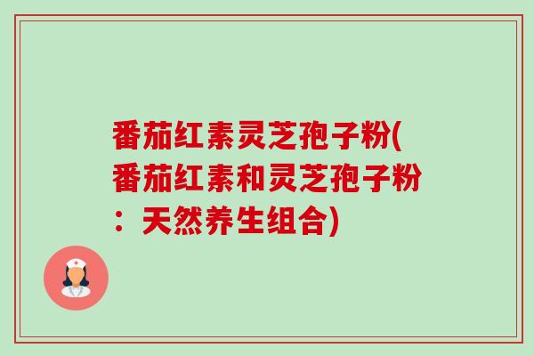 番茄红素灵芝孢子粉(番茄红素和灵芝孢子粉：天然养生组合)-第1张图片-卓越灵芝孢子粉