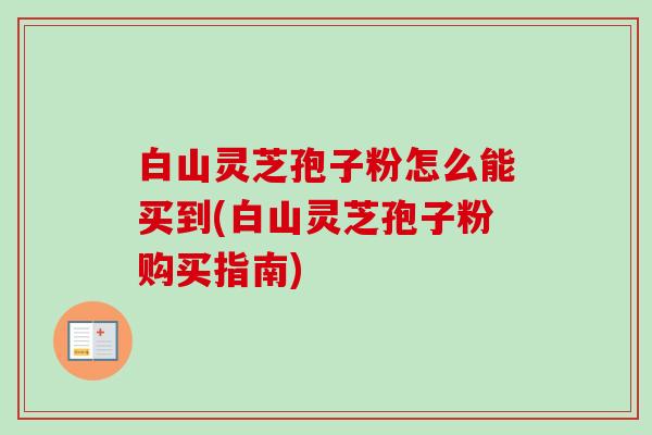 白山灵芝孢子粉怎么能买到(白山灵芝孢子粉购买指南)-第1张图片-卓越灵芝孢子粉 白山灵芝孢子粉怎么能买到(白山灵芝孢子粉购买指南)-第1张图片-卓越灵芝孢子粉