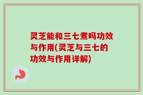 灵芝能和三七煮吗功效与作用(灵芝与三七的功效与作用详解)-第1张图片-卓越灵芝孢子粉 灵芝能和三七煮吗功效与作用(灵芝与三七的功效与作用详解)-第1张图片-卓越灵芝孢子粉