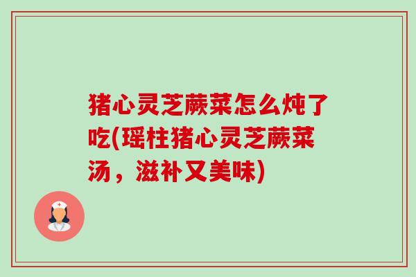 猪心灵芝蕨菜怎么炖了吃(瑶柱猪心灵芝蕨菜汤,滋补又美味)-第1张图片-卓越灵芝孢子粉 猪心灵芝蕨菜怎么炖了吃(瑶柱猪心灵芝蕨菜汤,滋补又美味)-第1张图片-卓越灵芝孢子粉