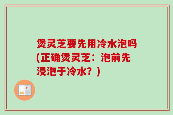 煲灵芝要先用冷水泡吗(正确煲灵芝：泡前先浸泡于冷水？)-第1张图片-卓越灵芝孢子粉
