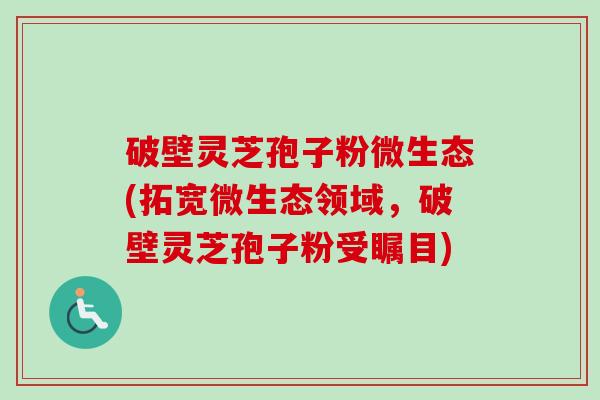 破壁灵芝孢子粉微生态(拓宽微生态领域，破壁灵芝孢子粉受瞩目)-第1张图片-卓越灵芝孢子粉