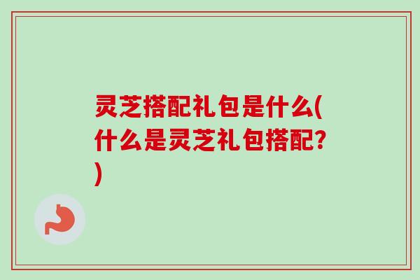 灵芝搭配礼包是什么(什么是灵芝礼包搭配？)-第1张图片-卓越灵芝孢子粉