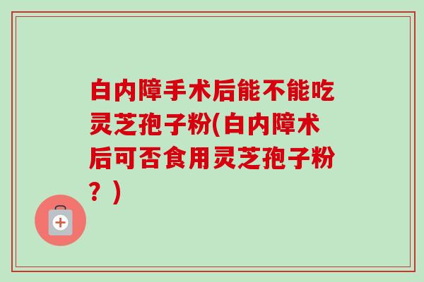 白内障手术后能不能吃灵芝孢子粉(白内障术后可否食用灵芝孢子粉?)-第1张图片-卓越灵芝孢子粉 白内障手术后能不能吃灵芝孢子粉(白内障术后可否食用灵芝孢子粉?)-第1张图片-卓越灵芝孢子粉