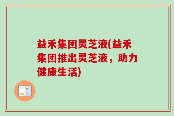 益禾集团灵芝液(益禾集团推出灵芝液,助力健康生活)-第1张图片-卓越灵芝孢子粉 益禾集团灵芝液(益禾集团推出灵芝液,助力健康生活)-第1张图片-卓越灵芝孢子粉