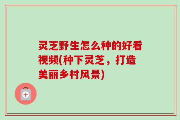 灵芝野生怎么种的好看视频(种下灵芝,打造美丽乡村风景)-第1张图片-卓越灵芝孢子粉 灵芝野生怎么种的好看视频(种下灵芝,打造美丽乡村风景)-第1张图片-卓越灵芝孢子粉