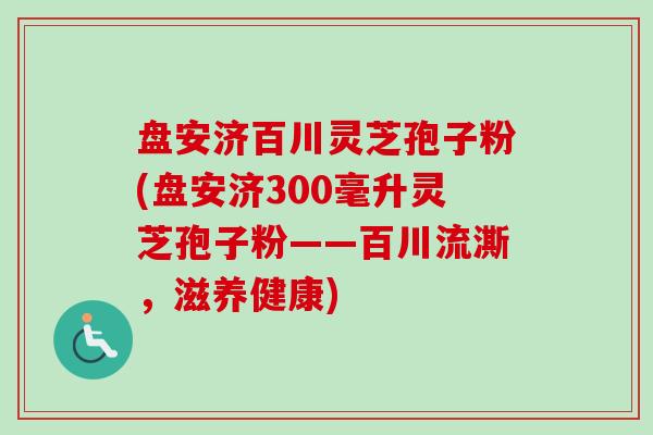 盘安济百川灵芝孢子粉(盘安济300毫升灵芝孢子粉——百川流澌,滋养健康)-第1张图片-卓越灵芝孢子粉 盘安济百川灵芝孢子粉(盘安济300毫升灵芝孢子粉——百川流澌,滋养健康)-第1张图片-卓越灵芝孢子粉