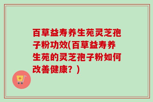 百草益寿养生苑灵芝孢子粉功效(百草益寿养生苑的灵芝孢子粉如何改善健康?)-第1张图片-卓越灵芝孢子粉 百草益寿养生苑灵芝孢子粉功效(百草益寿养生苑的灵芝孢子粉如何改善健康?)-第1张图片-卓越灵芝孢子粉