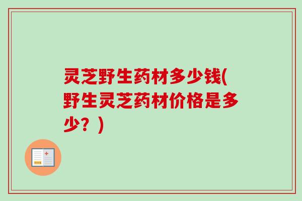 灵芝野生药材多少钱(野生灵芝药材价格是多少?)-第1张图片-卓越灵芝孢子粉 灵芝野生药材多少钱(野生灵芝药材价格是多少?)-第1张图片-卓越灵芝孢子粉
