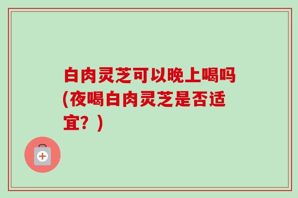 白肉灵芝可以晚上喝吗(夜喝白肉灵芝是否适宜？)-第1张图片-卓越灵芝孢子粉