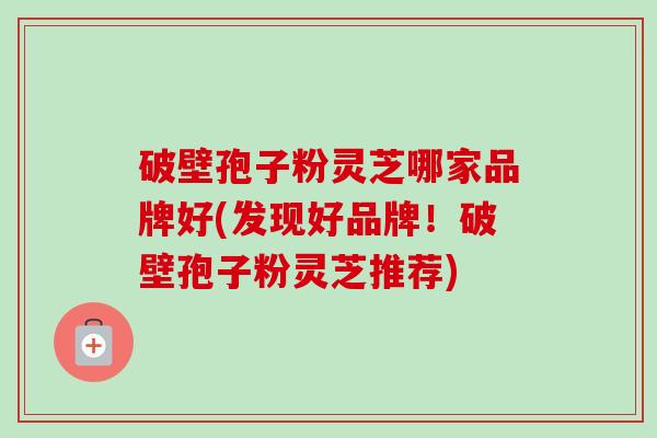 破壁孢子粉灵芝哪家品牌好(发现好品牌！破壁孢子粉灵芝推荐)-第1张图片-卓越灵芝孢子粉