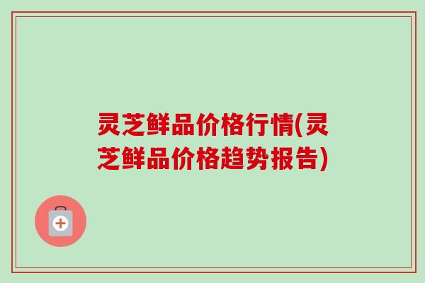 灵芝鲜品价格行情(灵芝鲜品价格趋势报告)-第1张图片-卓越灵芝孢子粉 灵芝鲜品价格行情(灵芝鲜品价格趋势报告)-第1张图片-卓越灵芝孢子粉
