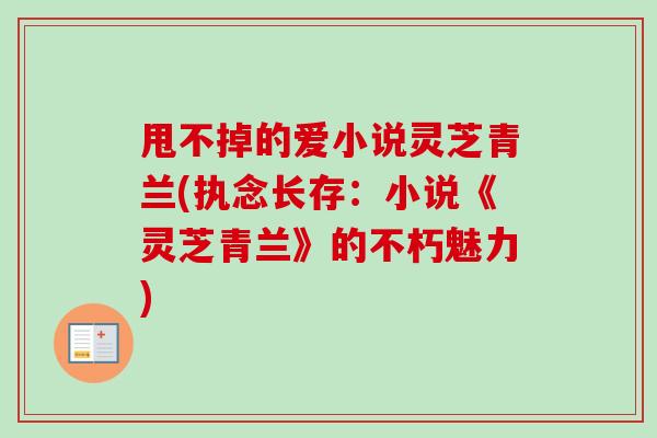 甩不掉的爱小说灵芝青兰(执念长存：小说《灵芝青兰》的不朽魅力)-第1张图片-卓越灵芝孢子粉