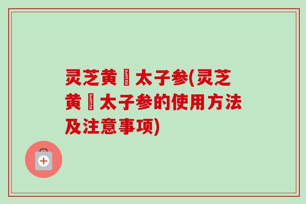 灵芝黄茋太子参(灵芝黄茋太子参的使用方法及注意事项)-第1张图片-卓越灵芝孢子粉