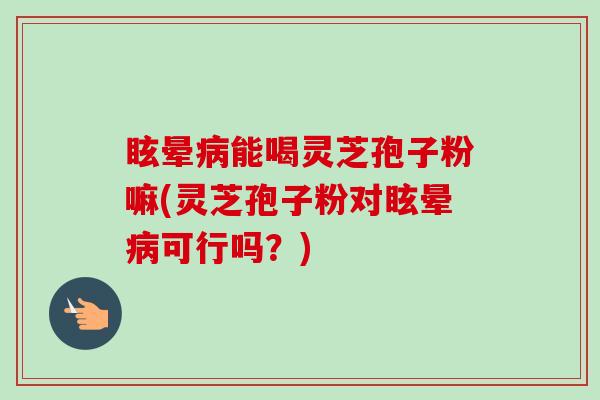 眩晕病能喝灵芝孢子粉嘛(灵芝孢子粉对眩晕病可行吗?)-第1张图片-卓越灵芝孢子粉 眩晕病能喝灵芝孢子粉嘛(灵芝孢子粉对眩晕病可行吗?)-第1张图片-卓越灵芝孢子粉