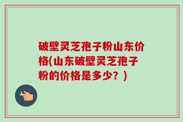 破壁灵芝孢子粉山东价格(山东破壁灵芝孢子粉的价格是多少?)-第1张图片-卓越灵芝孢子粉 破壁灵芝孢子粉山东价格(山东破壁灵芝孢子粉的价格是多少?)-第1张图片-卓越灵芝孢子粉